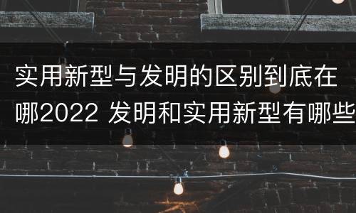 实用新型与发明的区别到底在哪2022 发明和实用新型有哪些区别