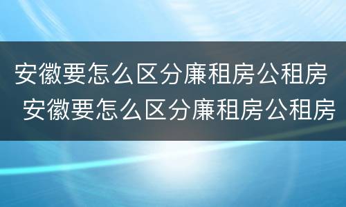 安徽要怎么区分廉租房公租房 安徽要怎么区分廉租房公租房和商品房