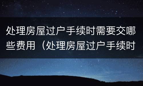 处理房屋过户手续时需要交哪些费用（处理房屋过户手续时需要交哪些费用和费用）