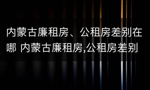 内蒙古廉租房、公租房差别在哪 内蒙古廉租房,公租房差别在哪里