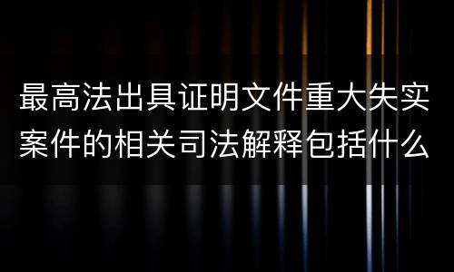 最高法出具证明文件重大失实案件的相关司法解释包括什么重要规定