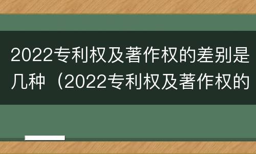 2022专利权及著作权的差别是几种（2022专利权及著作权的差别是几种）