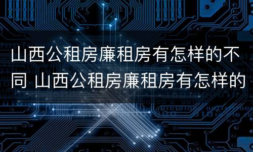 山西公租房廉租房有怎样的不同 山西公租房廉租房有怎样的不同之处