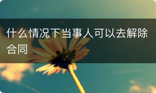 什么情况下当事人可以去解除合同