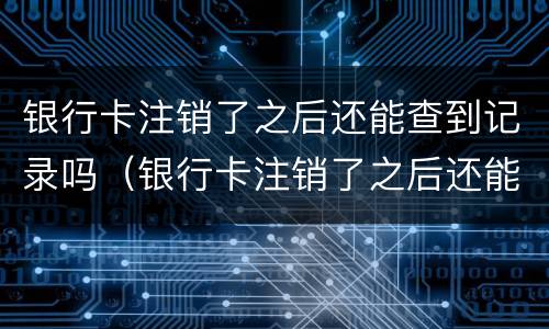 银行卡注销了之后还能查到记录吗（银行卡注销了之后还能查到记录吗怎么查）