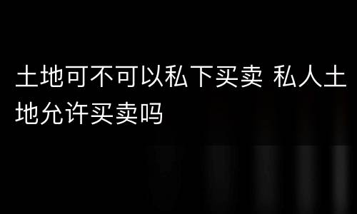 土地可不可以私下买卖 私人土地允许买卖吗