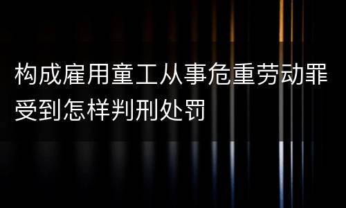 构成雇用童工从事危重劳动罪受到怎样判刑处罚