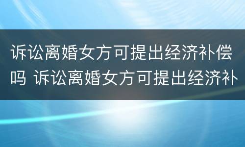 诉讼离婚女方可提出经济补偿吗 诉讼离婚女方可提出经济补偿吗