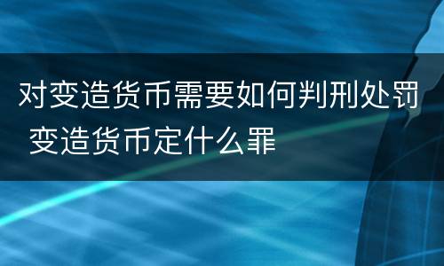 对变造货币需要如何判刑处罚 变造货币定什么罪