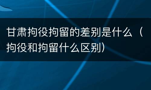 甘肃拘役拘留的差别是什么（拘役和拘留什么区别）