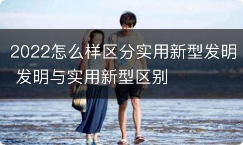 2022怎么样区分实用新型发明 发明与实用新型区别
