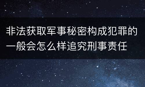 非法获取军事秘密构成犯罪的一般会怎么样追究刑事责任
