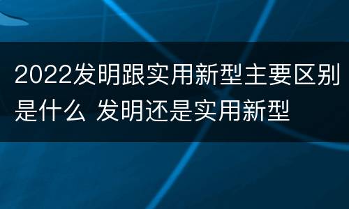2022发明跟实用新型主要区别是什么 发明还是实用新型