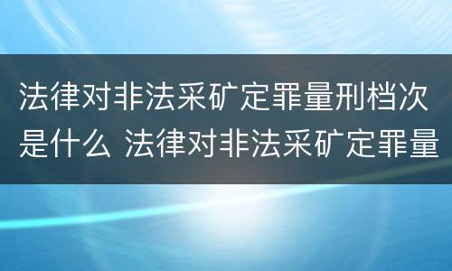 法律对非法采矿定罪量刑档次是什么 法律对非法采矿定罪量刑档次是什么要求