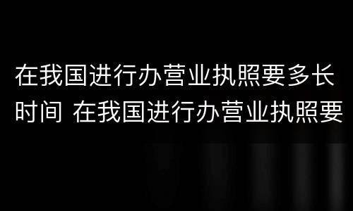 在我国进行办营业执照要多长时间 在我国进行办营业执照要多长时间下来