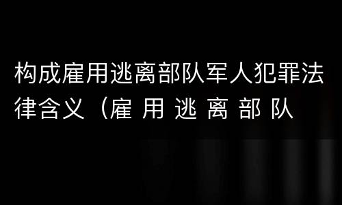 构成雇用逃离部队军人犯罪法律含义（雇 用 逃 离 部 队 军 人 罪）
