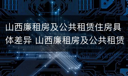 山西廉租房及公共租赁住房具体差异 山西廉租房及公共租赁住房具体差异是什么