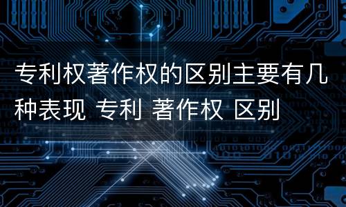 专利权著作权的区别主要有几种表现 专利 著作权 区别