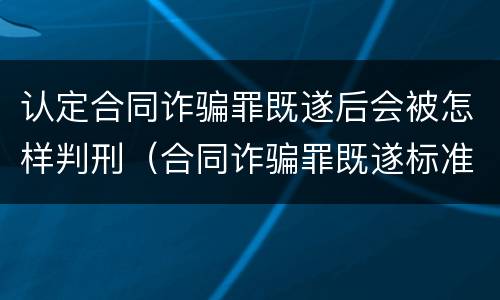 认定合同诈骗罪既遂后会被怎样判刑（合同诈骗罪既遂标准）