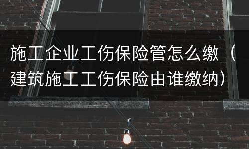 施工企业工伤保险管怎么缴（建筑施工工伤保险由谁缴纳）
