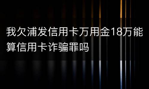 我欠浦发信用卡万用金18万能算信用卡诈骗罪吗