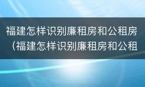 福建怎样识别廉租房和公租房（福建怎样识别廉租房和公租房呢）