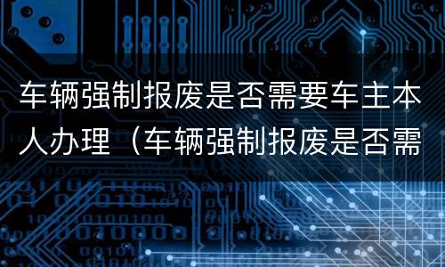 车辆强制报废是否需要车主本人办理（车辆强制报废是否需要车主本人办理手续）