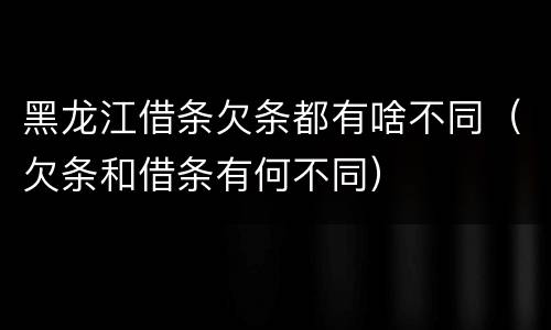 黑龙江借条欠条都有啥不同（欠条和借条有何不同）