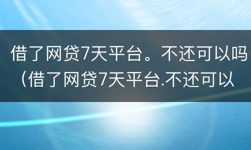借了网贷7天平台。不还可以吗（借了网贷7天平台.不还可以吗知乎）