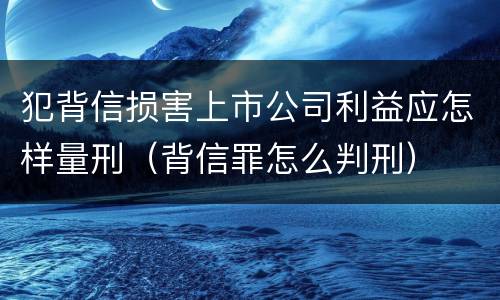 犯背信损害上市公司利益应怎样量刑（背信罪怎么判刑）