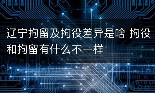 辽宁拘留及拘役差异是啥 拘役和拘留有什么不一样