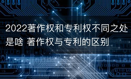 2022著作权和专利权不同之处是啥 著作权与专利的区别