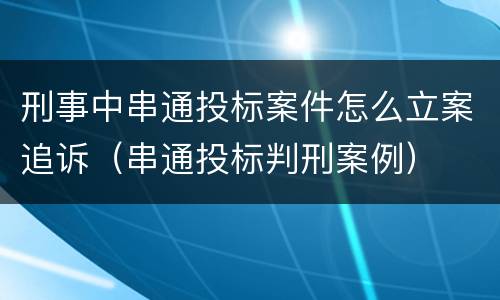 刑事中串通投标案件怎么立案追诉（串通投标判刑案例）