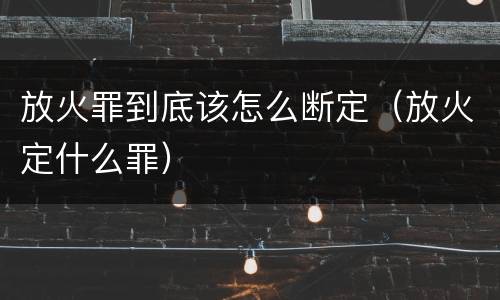 放火罪到底该怎么断定（放火定什么罪）