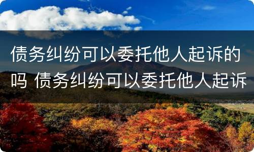 债务纠纷可以委托他人起诉的吗 债务纠纷可以委托他人起诉的吗法院