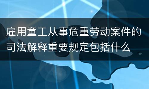 雇用童工从事危重劳动案件的司法解释重要规定包括什么