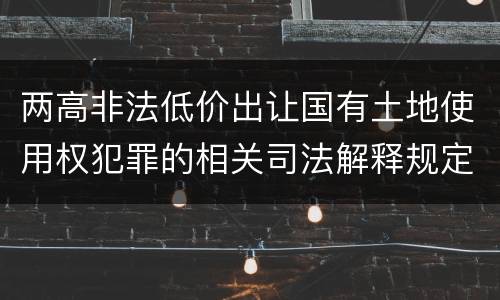两高非法低价出让国有土地使用权犯罪的相关司法解释规定主要内容是什么