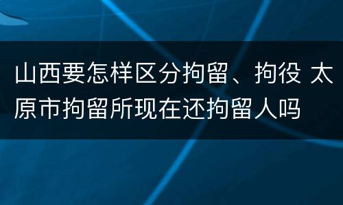 山西要怎样区分拘留、拘役 太原市拘留所现在还拘留人吗