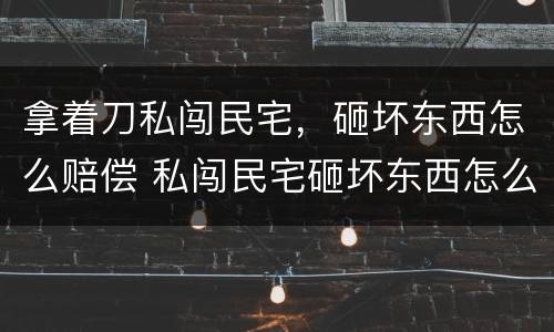 拿着刀私闯民宅，砸坏东西怎么赔偿 私闯民宅砸坏东西怎么处理
