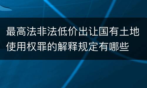 最高法非法低价出让国有土地使用权罪的解释规定有哪些