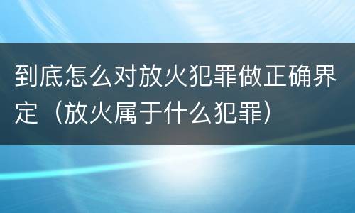 到底怎么对放火犯罪做正确界定（放火属于什么犯罪）