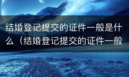 结婚登记提交的证件一般是什么（结婚登记提交的证件一般是什么样的）
