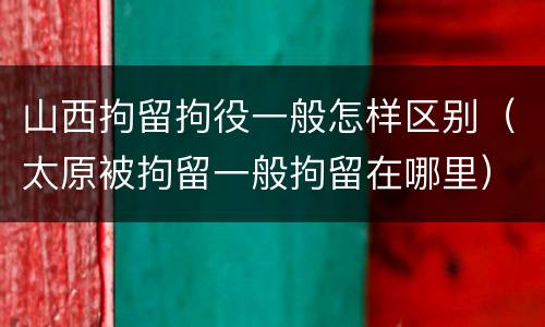 山西拘留拘役一般怎样区别（太原被拘留一般拘留在哪里）