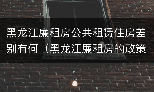 黑龙江廉租房公共租赁住房差别有何（黑龙江廉租房的政策）