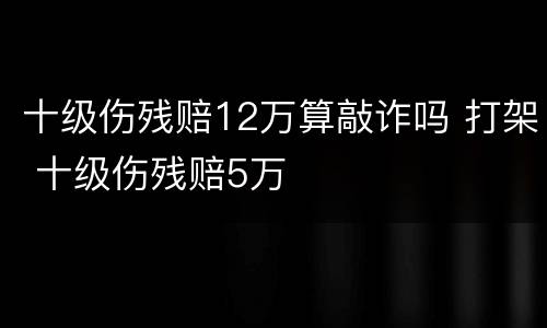 十级伤残赔12万算敲诈吗 打架 十级伤残赔5万