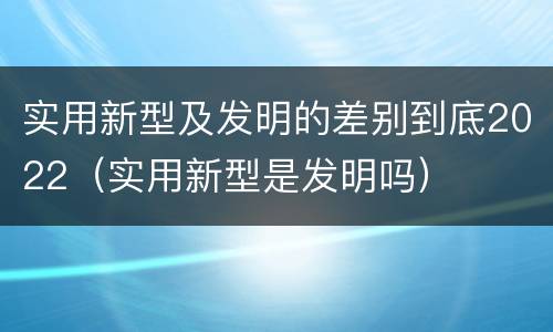实用新型及发明的差别到底2022（实用新型是发明吗）