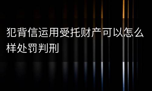 犯背信运用受托财产可以怎么样处罚判刑