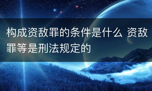 构成资敌罪的条件是什么 资敌罪等是刑法规定的