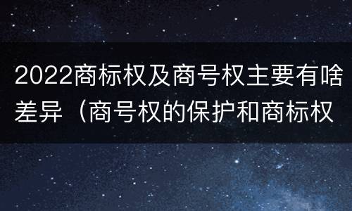 2022商标权及商号权主要有啥差异（商号权的保护和商标权的保护一样是全国性范围的）