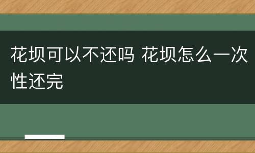花坝可以不还吗 花坝怎么一次性还完